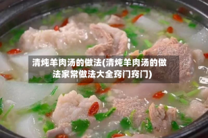清炖羊肉汤的做法(清炖羊肉汤的做法家常做法大全窍门窍门)