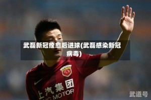 武磊新冠痊愈后进球(武磊感染新冠病毒)